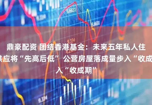 鼎豪配资 团结香港基金：未来五年私人住宅供应将“先高后低” 公营房屋落成量步入“收成期”