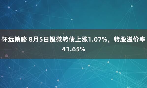 怀远策略 8月5日银微转债上涨1.07%，转股溢价率41.65%