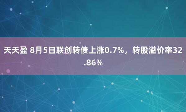 天天盈 8月5日联创转债上涨0.7%，转股溢价率32.86%